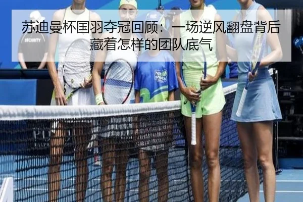 苏迪曼杯国羽夺冠回顾：一场逆风翻盘背后藏着怎样的团队底气