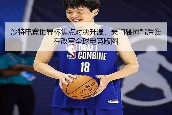 沙特电竞世界杯焦点对决升温，豪门碰撞背后谁在改写全球电竞版图